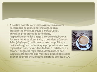  A política do Café com Leite, assim chamada em 
decorrência da aliança nas indicações para 
presidentes entre São Paulo e Minas Gerais, 
principais produtores de café e leite, 
respectivamente, foi o auge da ordem oligárquica. 
Para manter essa alternância, o presidente Campos 
Sales (1898-1902) realizou uma costura política, a 
política dos governadores, que proporcionou apoio 
regional ao poder executivo federal e fortaleceu os 
coronéis oligarcas regionais. É desta aliança que 
surgiu o coronelismo que marcou a prática política no 
interior do Brasil até a segunda metade do século XX. 
