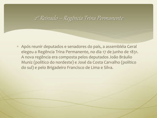 2° Reinado – Regência Trina Permanente 
 Após reunir deputados e senadores do país, a assembléia Geral 
elegeu a Regência Trina Permanente, no dia 17 de junho de 1831. 
A nova regência era composta pelos deputados João Bráulio 
Muniz (político do nordeste) e José da Costa Carvalho (político 
do sul) e pelo Brigadeiro Francisco de Lima e Silva. 
 