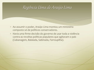 Regência Uma de Araújo Lima 
 Ao assumir o poder, Araújo Lima montou um ministério 
composto só de políticos conservadores. 
 Havia uma firme decisão do governo de usar toda a violência 
contra as revoltas políticas populares que agitavam o país 
(Cabanagem, Balaiada, Sabinada, Farroupilha). 
 