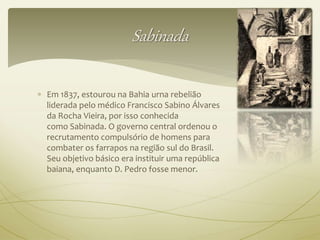 Sabinada 
 Em 1837, estourou na Bahia urna rebelião 
liderada pelo médico Francisco Sabino Álvares 
da Rocha Vieira, por isso conhecida 
como Sabinada. O governo central ordenou o 
recrutamento compulsório de homens para 
combater os farrapos na região sul do Brasil. 
Seu objetivo básico era instituir uma república 
baiana, enquanto D. Pedro fosse menor. 
 