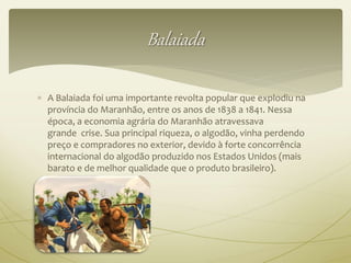 Balaiada 
 A Balaiada foi uma importante revolta popular que explodiu na 
província do Maranhão, entre os anos de 1838 a 1841. Nessa 
época, a economia agrária do Maranhão atravessava 
grande crise. Sua principal riqueza, o algodão, vinha perdendo 
preço e compradores no exterior, devido à forte concorrência 
internacional do algodão produzido nos Estados Unidos (mais 
barato e de melhor qualidade que o produto brasileiro). 
 
