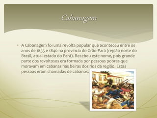 Cabanagem 
 A Cabanagem foi uma revolta popular que aconteceu entre os 
anos de 1835 e 1840 na província do Grão-Pará (região norte do 
Brasil, atual estado do Pará). Recebeu este nome, pois grande 
parte dos revoltosos era formada por pessoas pobres que 
moravam em cabanas nas beiras dos rios da região. Estas 
pessoas eram chamadas de cabanos. 
 
