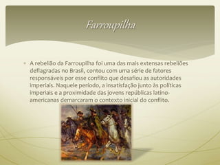 Farroupilha 
 A rebelião da Farroupilha foi uma das mais extensas rebeliões 
deflagradas no Brasil, contou com uma série de fatores 
responsáveis por esse conflito que desafiou as autoridades 
imperiais. Naquele período, a insatisfação junto às políticas 
imperiais e a proximidade das jovens repúblicas latino-americanas 
demarcaram o contexto inicial do conflito. 
 