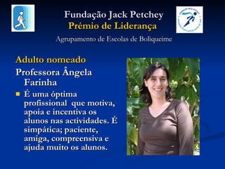   Fundação Jack Petchey Prémio de Liderança   Agrupamento de Escolas de Boliqueime Adulto nomeado  Professora Ângela Farinha É uma óptima profissional  que motiva, apoia e incentiva os alunos nas actividades. É simpática; paciente, amiga, compreensiva e ajuda muito os alunos. 