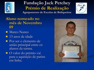 Fundação Jack Petchey Prémio de Realização Agrupamento de Escolas de Boliqueime Aluno nomeado no mês de Novembro 09 Marco Nunes 13 anos de idade Por ser o elemento de união principal entre os alunos da turma.  O valor do prémio vai para a aquisição de patins em linha. 