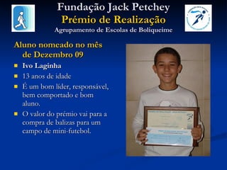 Fundação Jack Petchey Prémio de Realização Agrupamento de Escolas de Boliqueime Aluno nomeado no mês de Dezembro 09 Ivo Laginha 13 anos de idade É um bom líder, responsável, bem comportado e bom aluno.  O valor do prémio vai para a compra de balizas para um campo de mini-futebol. 