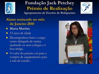 Fundação Jack Petchey Prémio de Realização Agrupamento de Escolas de Boliqueime Aluno nomeado no mês de Janeiro 2010 Marta Martins 13 anos de idade Desempenhou bem o cargo como delegada de turma ajudando os seus colegas e é boa amiga.  O valor do prémio vai para a compra de equipamento para a sala de estudo. 