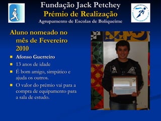 Fundação Jack Petchey Prémio de Realização Agrupamento de Escolas de Boliqueime Aluno nomeado no mês de Fevereiro 2010 Afonso Guerreiro 13 anos de idade É bom amigo, simpático e ajuda os outros.  O valor do prémio vai para a compra de equipamento para a sala de estudo. 