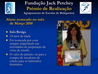 Fundação Jack Petchey Prémio de Realização Agrupamento de Escolas de Boliqueime Aluno nomeado no mês de Março 2010 Inês Bexiga 14 anos de idade Foi nomeada por estar sempre empenhada nas actividades de preparação da visita de estudo.  O valor do prémio vai para a compra de secadores de cabelo para os balneários femininos. 