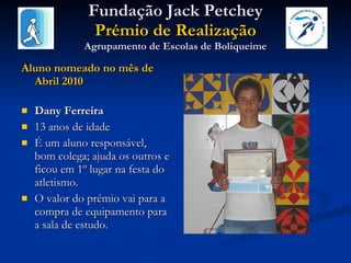 Fundação Jack Petchey Prémio de Realização Agrupamento de Escolas de Boliqueime Aluno nomeado no mês de Abril 2010 Dany Ferreira 13 anos de idade É um aluno responsável, bom colega; ajuda os outros e ficou em 1º lugar na festa do atletismo.  O valor do prémio vai para a compra de equipamento para a sala de estudo. 