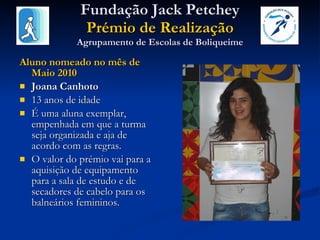 Fundação Jack Petchey Prémio de Realização Agrupamento de Escolas de Boliqueime Aluno nomeado no mês de Maio 2010 Joana Canhoto 13 anos de idade É uma aluna exemplar, empenhada em que a turma seja organizada e aja de acordo com as regras.  O valor do prémio vai para a aquisição de equipamento para a sala de estudo e de secadores de cabelo para os balneários femininos. 