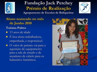 Fundação Jack Petchey Prémio de Realização Agrupamento de Escolas de Boliqueime Aluno nomeado no mês de Junho 2010 Tatiana Palma 13 anos de idade É boa aluna trabalhadora, empenhada, e responsável.   O valor do prémio vai para a aquisição de equipamento para a sala de estudo e de secadores de cabelo para os balneários femininos. 