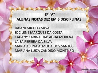 3º “A”
ALUNAS NOTAS DEZ EM 6 DISCIPLINAS

DAIANI MICHELY SILVA
JOCILENE MARQUES DA COSTA
KAUANY KARINA DAL’ AGUA MORENA
LAISA PEREIRA DA SILVA
MARIA ALTINA ALMEIDA DOS SANTOS
MARIANA LUIZA CÂNDIDO MONTEIRO
 