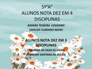 5º”A”
ALUNOS NOTA DEZ EM 4
    DISCIPLINAS
  NAYARA TEIXEIRA CASSIANO
   VANUZA FLORIANO NEVES


 ALUNOS NOTA DEZ EM 3
     DISCIPLINAS
  CAROLINE DA SILVA OLIVEIRA
 EVANDRO SANTANA DE SOUZA
 