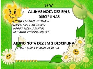 7º”A”
         ALUNAS NOTA DEZ EM 3
             DISCIPLINAS
CINTIA CRISTIANE POMMER
DANIELY SATTLER DE LIMA
NAYARA NOVAIS SANTOS
REGIANNE CRISTINA SOARES


ALUNO NOTA DEZ EM 1 DESCIPLINA
  ÉDER GABRIEL PEREIRA ALMEIDA
 
