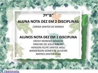 7º”B”
ALUNA NOTA DEZ EM 2 DISCIPLINAS
       CARINA SANTOS DE MORAIS


ALUNOS NOTA DEZ EM 1 DISCIPLINA
       ERICKY MORENO MAMEDE
       FRNCINEI DE JESUS RIBEIRO
      HERISON FELIPE SANTOS WOLL
     WANDERSON GOMES DE OLIVEIRA
         WAYNES SANTOS SILVA
 