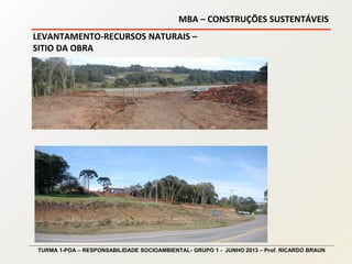 MBA – CONSTRUÇÕES SUSTENTÁVEIS
TURMA 1-POA – RESPONSABILIDADE SOCIOAMBIENTAL- GRUPO 1 - JUNHO 2013 – Prof. RICARDO BRAUN
LEVANTAMENTO-RECURSOS NATURAIS –
SITIO DA OBRA
 