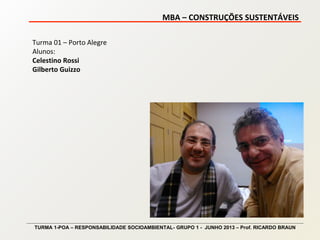 MBA – CONSTRUÇÕES SUSTENTÁVEIS
TURMA 1-POA – RESPONSABILIDADE SOCIOAMBIENTAL- GRUPO 1 - JUNHO 2013 – Prof. RICARDO BRAUN
Turma 01 – Porto Alegre
Alunos:
Celestino Rossi
Gilberto Guizzo
 