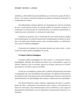 EDUCAÇÃO INCLUSIVA: A ESCOLA                                                    9




simbólica, a diversidade das personalidades que constituem o grupo de educa-
dores, e até mesmo a presença freqüente da prática autoritária da direção, ou
coordenação do ensino.


     Tais dificuldades somente poderão ser eliminadas por meio da convicção
de que a escola precisa mudar, da vontade política de promover mudança e a
construção de novas formas de relacionamento, no contexto educacional, le-
vando em conta o potencial e o interesse de cada aluno.


     Constata-se, portanto, que a construção de uma escola inclusiva implica
em transformações no contexto educacional: transformações de idéias, de atitu-
des, e da prática das relações sociais, tanto no âmbito político, no administra-
tivo, como no didático-pedagógico.


     O processo de mudança tem um ponto decisivo por onde iniciar: a cons-
trução do projeto político-pedagógico da escola.


     O Projeto Político-Pedagógico


     O projeto político-pedagógico de uma escola é o instrumento teórico-
metodológico, definidor das relações da escola com a comunidade a quem vai
atender, explicita o que se vai fazer, porque se vai fazer, para que se vai fazer,
para quem se vai fazer e como se vai fazer.


     É nele que se estabelece a ponte entre a política educacional do município
e a população, por meio da definição dos princípios, dos objetivos educacionais,
do método de ação e das práticas que serão adotadas para favorecer o processo de
desenvolvimento e de aprendizagem das crianças e adolescentes da comunidade.


     Seu desenvolvimento requer reflexão, organização de ações e a partici-
pação de todos - professores, funcionários, pais e alunos, num processo co-
letivo de construção. Sua sistematização nunca é definitiva, o que exige um
planejamento participativo, que se aperfeiçoa constantemente durante a ca-
minhada.
 