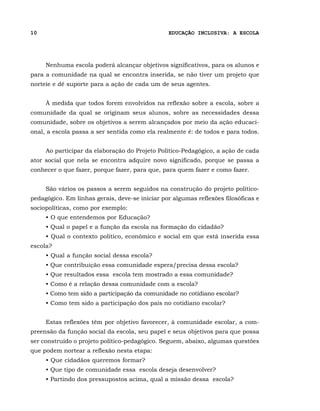 10                                              EDUCAÇÃO INCLUSIVA: A ESCOLA




     Nenhuma escola poderá alcançar objetivos significativos, para os alunos e
para a comunidade na qual se encontra inserida, se não tiver um projeto que
norteie e dê suporte para a ação de cada um de seus agentes.


     À medida que todos forem envolvidos na reflexão sobre a escola, sobre a
comunidade da qual se originam seus alunos, sobre as necessidades dessa
comunidade, sobre os objetivos a serem alcançados por meio da ação educaci-
onal, a escola passa a ser sentida como ela realmente é: de todos e para todos.


     Ao participar da elaboração do Projeto Político-Pedagógico, a ação de cada
ator social que nela se encontra adquire novo significado, porque se passa a
conhecer o que fazer, porque fazer, para que, para quem fazer e como fazer.


     São vários os passos a serem seguidos na construção do projeto político-
pedagógico. Em linhas gerais, deve-se iniciar por algumas reflexões filosóficas e
sociopolíticas, como por exemplo:
     • O que entendemos por Educação?
     • Qual o papel e a função da escola na formação do cidadão?
     • Qual o contexto político, econômico e social em que está inserida essa
escola?
     • Qual a função social dessa escola?
     • Que contribuição essa comunidade espera/precisa dessa escola?
     • Que resultados essa escola tem mostrado a essa comunidade?
     • Como é a relação dessa comunidade com a escola?
     • Como tem sido a participação da comunidade no cotidiano escolar?
     • Como tem sido a participação dos pais no cotidiano escolar?


     Estas reflexões têm por objetivo favorecer, à comunidade escolar, a com-
preensão da função social da escola, seu papel e seus objetivos para que possa
ser construído o projeto político-pedagógico. Seguem, abaixo, algumas questões
que podem nortear a reflexão nesta etapa:
     • Que cidadãos queremos formar?
     • Que tipo de comunidade essa escola deseja desenvolver?
     • Partindo dos pressupostos acima, qual a missão dessa escola?
 