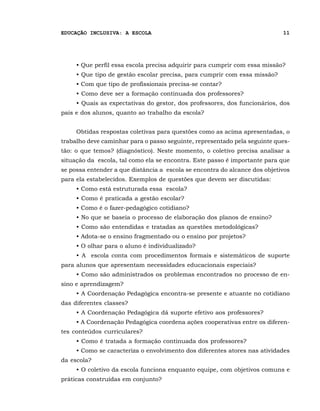 EDUCAÇÃO INCLUSIVA: A ESCOLA                                                11




     • Que perfil essa escola precisa adquirir para cumprir com essa missão?
     • Que tipo de gestão escolar precisa, para cumprir com essa missão?
     • Com que tipo de profissionais precisa-se contar?
     • Como deve ser a formação continuada dos professores?
     • Quais as expectativas do gestor, dos professores, dos funcionários, dos
pais e dos alunos, quanto ao trabalho da escola?


     Obtidas respostas coletivas para questões como as acima apresentadas, o
trabalho deve caminhar para o passo seguinte, representado pela seguinte ques-
tão: o que temos? (diagnóstico). Neste momento, o coletivo precisa analisar a
situação da escola, tal como ela se encontra. Este passo é importante para que
se possa entender a que distância a escola se encontra do alcance dos objetivos
para ela estabelecidos. Exemplos de questões que devem ser discutidas:
     • Como está estruturada essa escola?
     • Como é praticada a gestão escolar?
     • Como é o fazer-pedagógico cotidiano?
     • No que se baseia o processo de elaboração dos planos de ensino?
     • Como são entendidas e tratadas as questões metodológicas?
     • Adota-se o ensino fragmentado ou o ensino por projetos?
     • O olhar para o aluno é individualizado?
     • A escola conta com procedimentos formais e sistemáticos de suporte
para alunos que apresentam necessidades educacionais especiais?
     • Como são administrados os problemas encontrados no processo de en-
sino e aprendizagem?
     • A Coordenação Pedagógica encontra-se presente e atuante no cotidiano
das diferentes classes?
     • A Coordenação Pedagógica dá suporte efetivo aos professores?
     • A Coordenação Pedagógica coordena ações cooperativas entre os diferen-
tes conteúdos curriculares?
     • Como é tratada a formação continuada dos professores?
     • Como se caracteriza o envolvimento dos diferentes atores nas atividades
da escola?
     • O coletivo da escola funciona enquanto equipe, com objetivos comuns e
práticas construídas em conjunto?
 