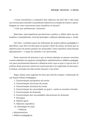 12                                                EDUCAÇÃO INCLUSIVA: A ESCOLA




      • Como entendemos a avaliação? Que objetivos ela tem? Ela é tida como
um recurso para entender os problemas existentes na relação de ensino e apren-
dizagem ou como instrumento para classificar os alunos?
      • Com que profissionais contamos?


      Nesta fase, mais importante que descrever a prática, é refletir sobre sua sis-
temática e conseqüências, à luz dos princípios e objetivos adotados para a escola.


      Isto feito, o próximo passo da elaboração do projeto político-pedagógico é
identificar o que deve ser feito para se ajustar o fazer da escola, de forma que os
objetivos para ela postos possam ser alcançados: como caminhar nessa direção
(planejamento – o mapa do caminho a ser percorrido).


      Neste momento do processo é que se devem planejar os passos concretos
a serem adotados nos aspectos sociopolíticos, administrativos e didático-pedagógi-
cos, para concretamente diminuir a distância entre o que se quer e o que se tem. O
produto desse processo coletivo de construção deve ser registrado em documen-
to formal, norteador da vida escolar durante o ano letivo.


      Segue abaixo uma sugestão de itens que deverão compor a elaboração de
um Projeto Político-Pedagógico:
      1. Caracterização sociopolítica da escola
      2. Caracterização estrutural da escola
      3. Caracterização funcional da escola
      4. Caracterização da comunidade na qual a escola se encontra inserida
      5. Caracterização da demanda
      6. Caracterização das necessidades educacionais da demanda
      7. Princípios
      8. Objetivo geral
      9. Objetivos específicos
      10. Estratégias de ação:
          • Políticas
     • Administrativas
     • Didático-pedagógicas
 