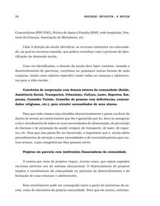 16                                                EDUCAÇÃO INCLUSIVA: A ESCOLA




Comunitários (PSF/PAC), Núcleo de Apoio à Família (NAF), rede hospitalar, Pas-
toral da Criança, Associação de Moradores, etc.


     Cabe à direção da escola identificar os recursos existentes na comunida-
de, na qual se encontra inserida, que podem contribuir com o processo de iden-
tificação da demanda oculta.


     Uma vez identificados, a direção da escola deve fazer contatos, visando o
desenvolvimento de parcerias, convênios ou quaisquer outras formas de ação
conjunta, tendo como objetivo específico trazer todas as crianças e adolescen-
tes para a vida escolar.


     Convênios de cooperação com demais setores da comunidade (Saúde,
Assistência Social, Transportes, Urbanismo, Cultura, Lazer, Esportes, Em-
presas, Conselho Tutelar, Conselho de pessoas com deficiências, comuni-
dades religiosas, etc.), para atender necessidades de seus alunos.


     Para que toda criança seja atendida educacionalmente e possa usufruir do
direito de acesso ao conhecimento que lhe é garantido por lei, deve-se assegurar
a ela o atendimento de todas as suas necessidades de alimentação, de prevenção
de doenças e de promoção da saúde integral, de transporte, de lazer, de espor-
tes, etc. Para que isso possa lhe ser favorecido, é importante que a escola adote
procedimentos de atenção a essas necessidades e de encaminhamento para ou-
tros setores, cujas competências lhes possam servir.


     Projetos em parceria com instituições financiadoras da comunidade.


     O ensino por meio de projetos requer, muitas vezes, que sejam captados
recursos externos aos do sistema educacional. O financiamento de projetos
implica o envolvimento da comunidade no processo de desenvolvimento e de
formação de suas crianças e adolescentes.


     Este envolvimento pode ser conseguido tanto a partir de iniciativas da es-
cola, como de iniciativas da própria comunidade. Para que ele ocorra, entretan-
 