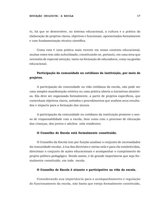 EDUCAÇÃO INCLUSIVA: A ESCOLA                                                   17




to, há que se desenvolver, no sistema educacional, a cultura e a prática da
elaboração de projetos claros, objetivos e funcionais, apresentados formalmente
e com fundamentação técnico-científica.


     Como esta é uma prática mais recente em nosso contexto educacional,
muitas vezes tem sido subutilizado, constituindo-se, portanto, em uma área que
necessita de especial atenção, tanto na formação de educadores, como na gestão
educacional.


     Participação da comunidade no cotidiano da instituição, por meio de
projetos.


     A participação da comunidade na vida cotidiana da escola, não pode ser
uma simples manifestação retórica ou uma prática aberta a iniciativas aleatóri-
as. Ela deve ser organizada formalmente, a partir de projetos específicos, que
contenham objetivos claros, métodos e procedimentos que avaliem seus resulta-
dos e impacto para a formação dos alunos.


     A participação da comunidade no cotidiano da instituição promove o sen-
so de responsabilidade com a escola, bem como com o processo de educação
das crianças, dos jovens e adultos nela residentes.


     O Conselho de Escola está formalmente constituído.


     O Conselho da Escola tem por função analisar o conjunto de necessidades
da comunidade escolar, à luz das diretrizes e metas nela e para ela estabelecidas,
direcionar o conjunto de ações educacionais e acompanhar o cumprimento do
projeto político-pedagógico. Sendo assim, é de grande importância que seja for-
malmente constituído, em toda escola.


     O Conselho de Escola é atuante e participativo na vida da escola.


     Considerando sua importância para o acompanhamento e regulação
do funcionamento da escola, não basta que esteja formalmente constituído,
 