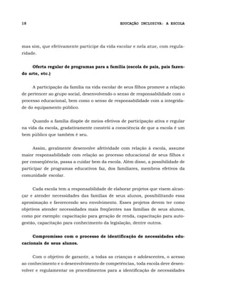 18                                             EDUCAÇÃO INCLUSIVA: A ESCOLA




mas sim, que efetivamente participe da vida escolar e nela atue, com regula-
ridade.


     Oferta regular de programas para a família (escola de pais, pais fazen-
do arte, etc.)


     A participação da família na vida escolar de seus filhos promove a relação
de pertencer ao grupo social, desenvolvendo o senso de responsabilidade com o
processo educacional, bem como o senso de responsabilidade com a integrida-
de do equipamento público.


     Quando a família dispõe de meios efetivos de participação ativa e regular
na vida da escola, gradativamente constrói a consciência de que a escola é um
bem público que também é seu.


     Assim, geralmente desenvolve afetividade com relação à escola, assume
maior responsabilidade com relação ao processo educacional de seus filhos e
por conseqüência, passa a cuidar bem da escola. Além disso, a possibilidade de
participar de programas educativos faz, dos familiares, membros efetivos da
comunidade escolar.


     Cada escola tem a responsabilidade de elaborar projetos que visem alcan-
çar e atender necessidades das famílias de seus alunos, possibilitando essa
aproximação e favorecendo seu envolvimento. Esses projetos devem ter como
objetivos atender necessidades mais freqüentes nas famílias de seus alunos,
como por exemplo: capacitação para geração de renda, capacitação para auto-
gestão, capacitação para conhecimento da legislação, dentre outros.


     Compromisso com o processo de identificação de necessidades edu-
cacionais de seus alunos.


     Com o objetivo de garantir, a todas as crianças e adolescentes, o acesso
ao conhecimento e o desenvolvimento de competências, toda escola deve desen-
volver e regulamentar os procedimentos para a identificação de necessidades
 
