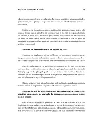 EDUCAÇÃO INCLUSIVA: A ESCOLA                                                   19




educacionais presentes no seu alunado. Há que se identificar tais necessidades,
para que se possa planejar os passos posteriores, do atendimento a essas ne-
cessidades.


     Insiste-se na formalização dos procedimentos, porque entende-se que não
se pode deixar para a iniciativa do professor fazê-lo ou não. É responsabilidade
do sistema, e neste caso, da escola, garantir que as necessidades educacionais
de todos os seus alunos sejam identificadas e atendidas, o que só pode ser
alcançado se esta meta fizer parte da política educacional e objeto específico da
prática educacional.


     Processo de desenvolvimento de estudo de caso.


     Os casos que implicarem sérios problemas no processo de ensino e apren-
dizagem, necessitam ser submetidos a uma avaliação mais minuciosa, na bus-
ca da identificação e do atendimento das necessidades educacionais do aluno.


     Cabe à escola prever o encaminhamento para estudo de caso, bem como o
conjunto de procedimentos a serem adotados pelo professor, pela Coordenação
Pedagógica, pela Direção, pelo professor especialista, pela família e demais en-
volvidos, para a análise do processo e planejamento das providências necessá-
rias para favorecer a aprendizagem do aluno.


     Há que se prever que tais ações sejam sistematizadas, regulamentadas, de
forma a serem incorporadas na prática educacional regular da escola.


     Processo formal de identificação das flexibilizações curriculares ne-
cessárias para atender ao conjunto de necessidades educacionais especi-
ais dos alunos.


     Com relação à proposta pedagógica cabe apontar a importância das
flexibilizações curriculares para viabilizar o processo de inclusão. Para que pos-
sam ser facilitadoras e não dificultadoras, as adequações curriculares necessi-
tam ser pensadas a partir do contexto grupal em que se insere determinado
 