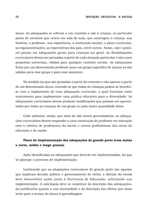 20                                               EDUCAÇÃO INCLUSIVA: A ESCOLA




aluno. As adequações se referem a um contexto e não à criança, ao particular
ponto de encontro que ocorre em sala de aula, que convergem a criança, sua
história, o professor, sua experiência, a instituição escolar, o plano curricular,
as regulamentações, as expectativas dos pais, entre outros. Assim, não é possí-
vel pensar em adequações gerais para crianças em geral. As flexibilizações
curriculares devem ser pensadas a partir de cada situação particular e não como
propostas universais, válidas para qualquer contexto escolar. As adequações
feitas por um determinado professor para um grupo específico de alunos só são
válidas para esse grupo e para esse momento.


     Na medida em que são pensadas a partir do contexto e não apenas a partir
de um determinado aluno, entende-se que todas as crianças podem se benefici-
ar com a implantação de uma adequação curricular, a qual funciona como
instrumento para implementar uma prática educativa para a diversidade. As
adequações curriculares devem produzir modificações que possam ser aprovei-
tadas por todas as crianças de um grupo ou pela maior quantidade delas.


     Cabe salientar, ainda, que além de não serem generalizáveis, as adequa-
ções curriculares devem responder a uma construção do professor em interação
com o coletivo de professores da escola e outros profissionais das áreas da
educação e da saúde.


     Plano de Implementação das adequações de grande porte (com metas
a curto, médio e longo prazos).


     Após identificadas as adequações que deverão ser implementadas, há que
se planejar o processo de implementação.


     Lembrando que as adaptações curriculares de grande porte são aquelas
que implicam decisão política e gerenciamento de verba, a direção da escola
deve desenvolver ações junto à Secretaria de Educação, solicitando sua
implementação. A solicitação deve se constituir da descrição das adequações,
da justificativa quanto a sua necessidade e da descrição dos efeitos que estas
terão para o acesso do aluno à aprendizagem.
 