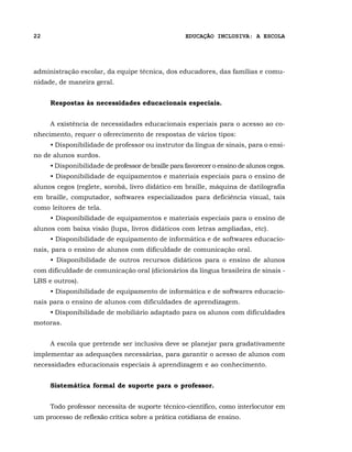 22                                                  EDUCAÇÃO INCLUSIVA: A ESCOLA




administração escolar, da equipe técnica, dos educadores, das famílias e comu-
nidade, de maneira geral.


     Respostas às necessidades educacionais especiais.


     A existência de necessidades educacionais especiais para o acesso ao co-
nhecimento, requer o oferecimento de respostas de vários tipos:
     • Disponibilidade de professor ou instrutor da língua de sinais, para o ensi-
no de alunos surdos.
     • Disponibilidade de professor de braille para favorecer o ensino de alunos cegos.
     • Disponibilidade de equipamentos e materiais especiais para o ensino de
alunos cegos (reglete, sorobã, livro didático em braille, máquina de datilografia
em braille, computador, softwares especializados para deficiência visual, tais
como leitores de tela.
     • Disponibilidade de equipamentos e materiais especiais para o ensino de
alunos com baixa visão (lupa, livros didáticos com letras ampliadas, etc).
     • Disponibilidade de equipamento de informática e de softwares educacio-
nais, para o ensino de alunos com dificuldade de comunicação oral.
     • Disponibilidade de outros recursos didáticos para o ensino de alunos
com dificuldade de comunicação oral (dicionários da língua brasileira de sinais -
LBS e outros).
     • Disponibilidade de equipamento de informática e de softwares educacio-
nais para o ensino de alunos com dificuldades de aprendizagem.
     • Disponibilidade de mobiliário adaptado para os alunos com dificuldades
motoras.


     A escola que pretende ser inclusiva deve se planejar para gradativamente
implementar as adequações necessárias, para garantir o acesso de alunos com
necessidades educacionais especiais à aprendizagem e ao conhecimento.


     Sistemática formal de suporte para o professor.


     Todo professor necessita de suporte técnico-científico, como interlocutor em
um processo de reflexão crítica sobre a prática cotidiana de ensino.
 