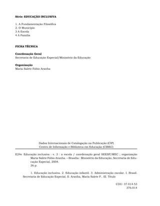 Série: EDUCAÇÃO INCLUSIVA

1. A Fundamentação Filosófica
2. O Município
3 A Escola
4 A Família



FICHA TÉCNICA

Coordenação Geral
Secretaria de Educação Especial/Ministério da Educação

Organização
Maria Salete Fábio Aranha




                 Dados Internacionais de Catalogação na Publicação (CIP)
                 Centro de Informação e Biblioteca em Educação (CIBEC)

E24e..Educação inclusiva : v. 3 : a escola / coordenação geral SEESP/MEC ; organização
          Maria Salete Fábio Aranha. – Brasília : Ministério da Educação, Secretaria de Edu-
          cação Especial, 2004.
          26 p.

          1. Educação inclusiva. 2. Educação infantil. 3. Administração escolar. I. Brasil.
     Secretaria de Educação Especial. II. Aranha, Maria Salete F.. III. Título

                                                                           CDU: 37.014.53
                                                                                  376.014
 