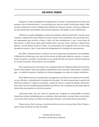 UM NOVO TEMPO



     Assegurar a todos a igualdade de condições para o acesso e a permanência na escola, sem
qualquer tipo de discriminação, é um princípio que está em nossa Constituição desde 1988,
mas que ainda não se tornou realidade para milhares de crianças e jovens: meninas e adolescen-
tes que apresentam necessidades educacionais especiais, vinculadas ou não a deficiências.


     A falta de um apoio pedagógico a essas necessidades especiais pode fazer com que essas
crianças e adolescentes não estejam na escola: muitas vezes as famílias não encontram esco-
las organizadas para receber a todos e, fazer um bom atendimento, o que é uma forma de
discriminar. A falta desse apoio pode também fazer com que essas crianças e adolescentes
deixem a escola depois de pouco tempo, ou permaneçam sem progredir para os níveis mais
elevados de ensino, o que é uma forma de desigualdade de condições de permanência.


     Em 2003, o Brasil começa a construir um novo tempo para transformar essa realidade.
O Ministério da Educação, por meio da Secretaria de Educação Especial, assume o compro-
misso de apoiar os estados e municípios na sua tarefa de fazer com que as escolas brasileiras
se tornem inclusivas, democráticas e de qualidade.


     Este compromisso se concretiza com a implementação do Programa Educação Inclusiva:
Direito à Diversidade. Temos por objetivo compartilhar novos conceitos, informações e metodolo-
gias - no âmbito da gestão e também da relação pedagógica em todos os estados brasileiros.


     Estes Referenciais que acompanham o programa se constituem em importantes subsídi-
os que abordam o planejamento da gestão da educação. Os textos apresentam a gestão sob
diferentes enfoques: o papel do município, o papel da escola e o papel da família, desenvolvi-
dos a partir de uma fundamentação filosófica que afirma uma concepção da educação especial
tendo como pressuposto os direitos humanos.


      Queremos fazer com que todas as pessoas que integram as comunidades escolares
brasileiras estejam mobilizadas para a mudança. Queremos fazer com que todos os municípi-
os de nosso País tenham um Plano de Educação inclusivo, construído democraticamente.


     Vamos juntos, fazer com que a escola brasileira se torne um marco desse Novo Tempo, e
ajude a fazer do Brasil um País de Todos!



                                    Claudia Pereira Dutra
                              Secretária de Educação Especial
 