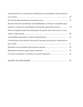 Compromisso com o processo de identificação de necessidades educacionais de

seus alunos ......................................................................................................   18

Processo de desenvolvimento de estudo de caso .................................................                      19

Processo formal de identificação das flexibilizações curriculares necessárias para

atender ao conjunto de necessidades educacionais especiais dos alunos ...............                                19

Plano de Implementação das adequações de grande porte (com metas a curto,

médio e longo prazos) .......................................................................................        20

Acessibilidade garantida em todas as dependências ..........................................                         21

A escola adota como política educacional a garantia do acesso ao conhecimento

para todos ...................................................................................................       21

Respostas às necessidades educacionais especiais ............................................                        22

Sistemática formal de suporte para o professor .................................................                     22

O acesso do professor ao sistema de suporte disponível ..................................                            23



QUADRO DE INDICADORES ..........................................................................                     24
 