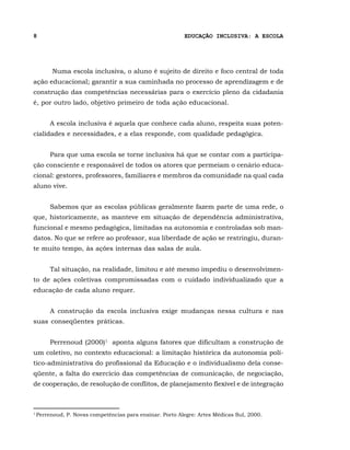 8                                                          EDUCAÇÃO INCLUSIVA: A ESCOLA




          Numa escola inclusiva, o aluno é sujeito de direito e foco central de toda
ação educacional; garantir a sua caminhada no processo de aprendizagem e de
construção das competências necessárias para o exercício pleno da cidadania
é, por outro lado, objetivo primeiro de toda ação educacional.


         A escola inclusiva é aquela que conhece cada aluno, respeita suas poten-
cialidades e necessidades, e a elas responde, com qualidade pedagógica.


         Para que uma escola se torne inclusiva há que se contar com a participa-
ção consciente e responsável de todos os atores que permeiam o cenário educa-
cional: gestores, professores, familiares e membros da comunidade na qual cada
aluno vive.


         Sabemos que as escolas públicas geralmente fazem parte de uma rede, o
que, historicamente, as manteve em situação de dependência administrativa,
funcional e mesmo pedagógica, limitadas na autonomia e controladas sob man-
datos. No que se refere ao professor, sua liberdade de ação se restringiu, duran-
te muito tempo, às ações internas das salas de aula.


         Tal situação, na realidade, limitou e até mesmo impediu o desenvolvimen-
to de ações coletivas compromissadas com o cuidado individualizado que a
educação de cada aluno requer.


         A construção da escola inclusiva exige mudanças nessa cultura e nas
suas conseqüentes práticas.


         Perrenoud (2000)1 aponta alguns fatores que dificultam a construção de
um coletivo, no contexto educacional: a limitação histórica da autonomia polí-
tico-administrativa do profissional da Educação e o individualismo dela conse-
qüente, a falta do exercício das competências de comunicação, de negociação,
de cooperação, de resolução de conflitos, de planejamento flexível e de integração



1
    Perrenoud, P. Novas competências para ensinar. Porto Alegre: Artes Médicas Sul, 2000.
 