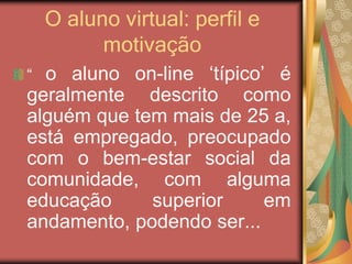 O aluno virtual: perfil e
motivação
“ o aluno on-line ‘típico’ é
geralmente descrito como
alguém que tem mais de 25 a,
está empregado, preocupado
com o bem-estar social da
comunidade, com alguma
educação superior em
andamento, podendo ser...
 