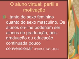 O aluno virtual: perfil e
motivação
...tanto do sexo feminino
quanto do sexo masculino. Os
alunos on-line poderiam ser
alunos de graduação, pós-
graduação ou educação
continuada pouco
convencional” (Pallof e Pratt, 2004).
 