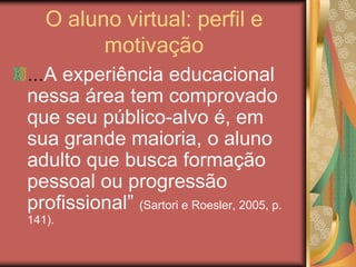 O aluno virtual: perfil e
motivação
...A experiência educacional
nessa área tem comprovado
que seu público-alvo é, em
sua grande maioria, o aluno
adulto que busca formação
pessoal ou progressão
profissional” (Sartori e Roesler, 2005, p.
141).
 