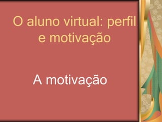 O aluno virtual: perfil
e motivação
A motivação
 