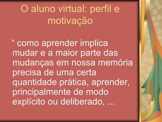 O aluno virtual: perfil e
motivação
“ como aprender implica
mudar e a maior parte das
mudanças em nossa memória
precisa de uma certa
quantidade prática, aprender,
principalmente de modo
explícito ou deliberado, ...
 