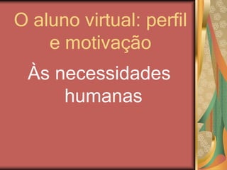 O aluno virtual: perfil
e motivação
Às necessidades
humanas
 