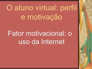 O aluno virtual: perfil
e motivação
Fator motivacional: o
uso da Internet
 
