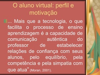 O aluno virtual: perfil e
motivação
... Mais que a tecnologia, o que
facilita o processo de ensino
aprendizagem é a capacidade de
comunicação autêntica do
professor de estabelecer
relações de confiança com seus
alunos, pelo equilíbrio, pela
competência e pela simpatia com
que atua” (Moran, 2001).
 