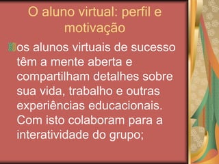 O aluno virtual: perfil e
motivação
os alunos virtuais de sucesso
têm a mente aberta e
compartilham detalhes sobre
sua vida, trabalho e outras
experiências educacionais.
Com isto colaboram para a
interatividade do grupo;
 