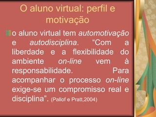 O aluno virtual: perfil e
motivação
o aluno virtual tem automotivação
e autodisciplina. “Com a
liberdade e a flexibilidade do
ambiente on-line vem à
responsabilidade. Para
acompanhar o processo on-line
exige-se um compromisso real e
disciplina”. (Pallof e Pratt,2004)
 