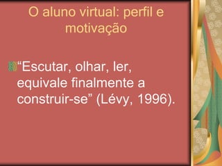 O aluno virtual: perfil e
motivação
“Escutar, olhar, ler,
equivale finalmente a
construir-se” (Lévy, 1996).
 