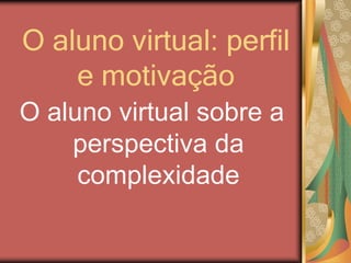 O aluno virtual: perfil
e motivação
O aluno virtual sobre a
perspectiva da
complexidade
 