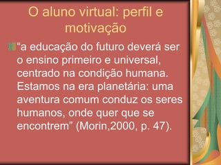 O aluno virtual: perfil e
motivação
“a educação do futuro deverá ser
o ensino primeiro e universal,
centrado na condição humana.
Estamos na era planetária: uma
aventura comum conduz os seres
humanos, onde quer que se
encontrem” (Morin,2000, p. 47).
 