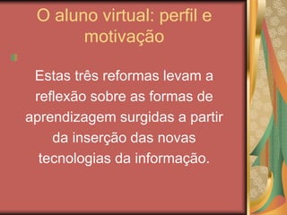 O aluno virtual: perfil e
motivação
Estas três reformas levam a
reflexão sobre as formas de
aprendizagem surgidas a partir
da inserção das novas
tecnologias da informação.
 